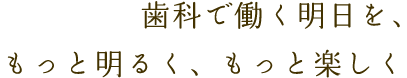 歯科で働く明日を、もっと明るく、もっと楽しく